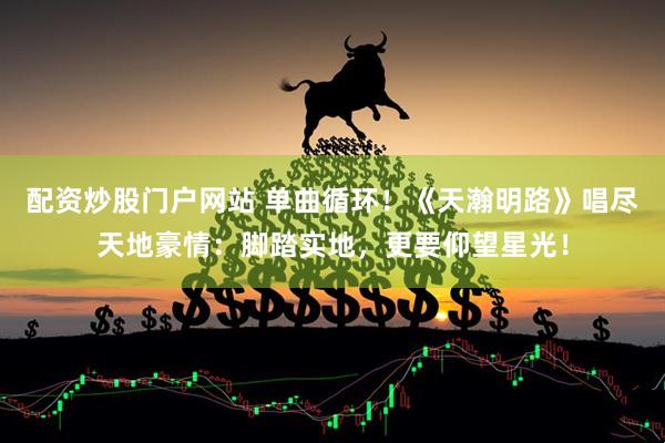 配资炒股门户网站 单曲循环！《天瀚明路》唱尽天地豪情：脚踏实地，更要仰望星光！
