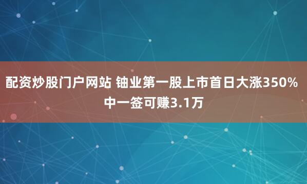 配资炒股门户网站 铀业第一股上市首日大涨350% 中一签可赚3.1万