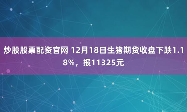 炒股股票配资官网 12月18日生猪期货收盘下跌1.18%，报11325元