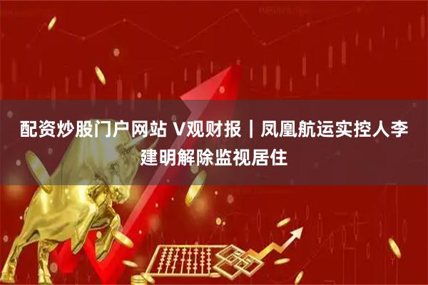 配资炒股门户网站 V观财报｜凤凰航运实控人李建明解除监视居住