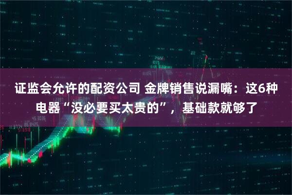 证监会允许的配资公司 金牌销售说漏嘴：这6种电器“没必要买太贵的”，基础款就够了