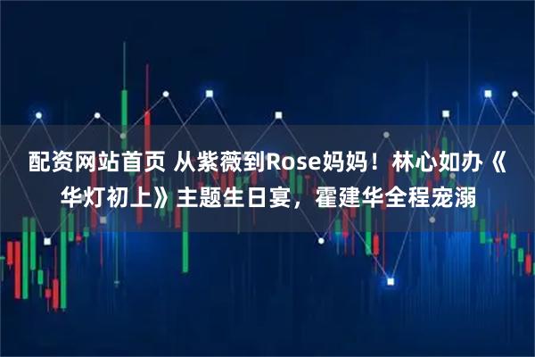 配资网站首页 从紫薇到Rose妈妈！林心如办《华灯初上》主题生日宴，霍建华全程宠溺