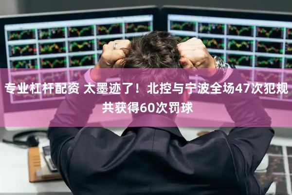 专业杠杆配资 太墨迹了！北控与宁波全场47次犯规 共获得60次罚球