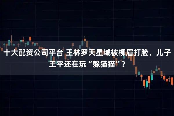 十大配资公司平台 王林罗天星域被柳眉打脸，儿子王平还在玩“躲猫猫”？