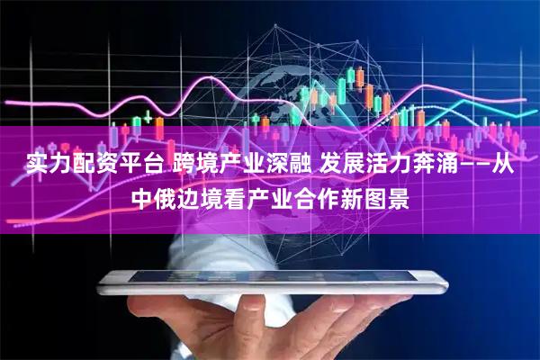 实力配资平台 跨境产业深融 发展活力奔涌——从中俄边境看产业合作新图景