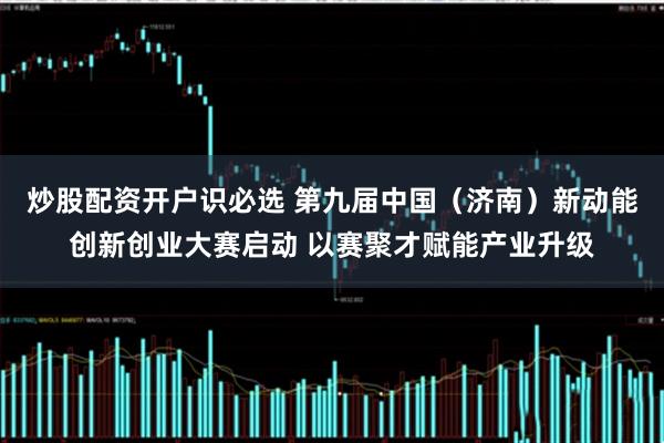 炒股配资开户识必选 第九届中国（济南）新动能创新创业大赛启动 以赛聚才赋能产业升级