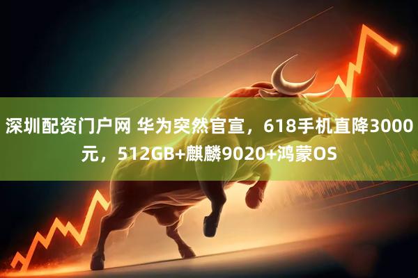 深圳配资门户网 华为突然官宣，618手机直降3000元，512GB+麒麟9020+鸿蒙OS