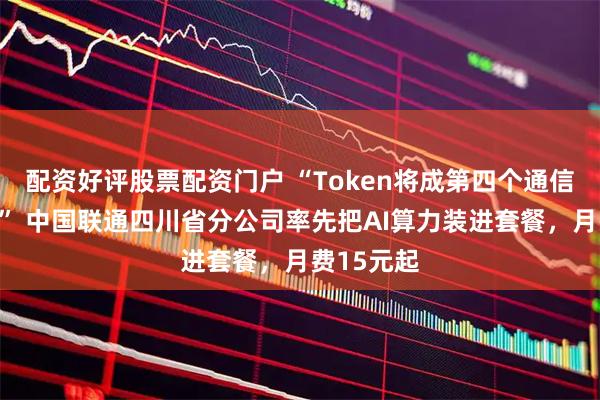 配资好评股票配资门户 “Token将成第四个通信计量单位” 中国联通四川省分公司率先把AI算力装进套餐，月费15元起