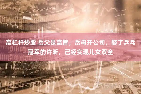 高杠杆炒股 岳父是高管，岳母开公司，娶了乒乓冠军的许昕，已经实现儿女双全