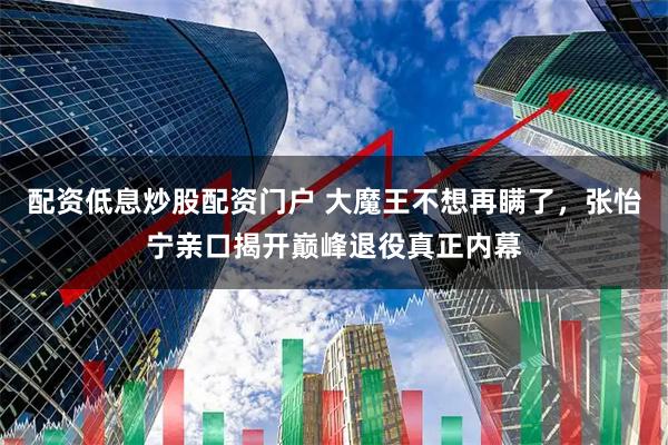 配资低息炒股配资门户 大魔王不想再瞒了，张怡宁亲口揭开巅峰退役真正内幕