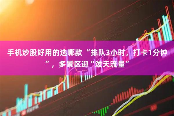 手机炒股好用的选哪款 “排队3小时，打卡1分钟”，多景区迎“泼天流量”