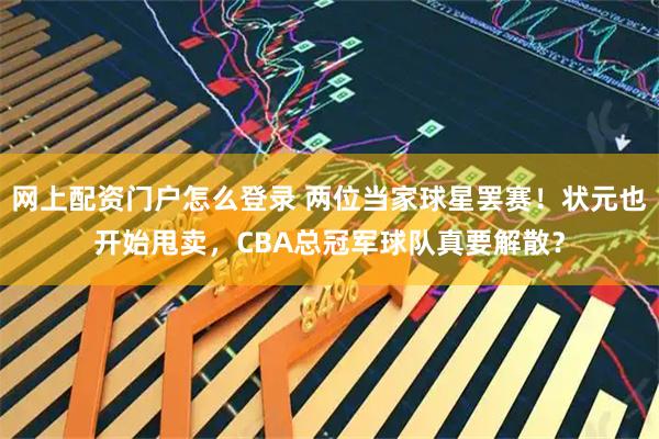 网上配资门户怎么登录 两位当家球星罢赛！状元也开始甩卖，CBA总冠军球队真要解散？