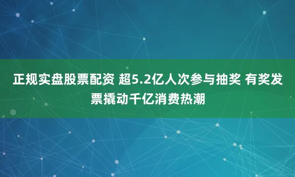 正规实盘股票配资 超5.2亿人次参与抽奖 有奖发票撬动千亿消费热潮