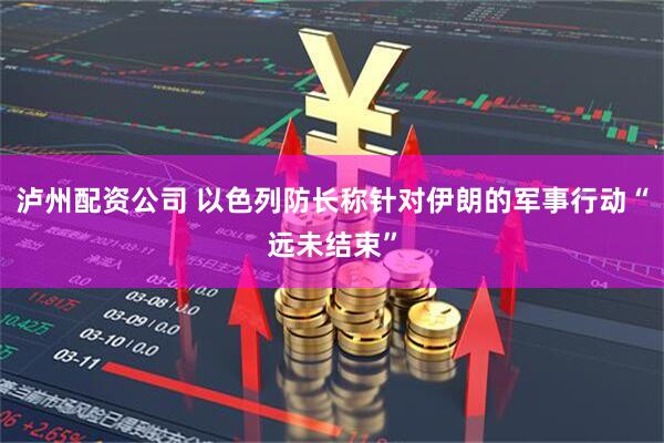 泸州配资公司 以色列防长称针对伊朗的军事行动“远未结束”