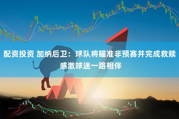 配资投资 加纳后卫：球队将瞄准非预赛并完成救赎 感激球迷一路相伴